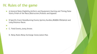 IV. Rules of the game
 A.General Rules Eligibility,Uniform and Equipment,Starting and Timing,False
Starts,Finish of the Race,Obstruction,Protests and Appeals
 B Specific Event RulesRunning Events,Sprints,Hurdles,Middle-Distance and
Long-Distance Races

 C. Field Events,Jump,throws
D. Relay Rules-Relay Exchange Zones,baton Pass
 