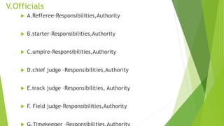 V.Officials
 A.Refferee-Responsibilities,Authority
 B.starter-Responsibilities,Authority
 C.umpire-Responsibilities,Authority
 D.chief judge –Responsibilities,Authority
 E.track judge –Responsibilities, Authority
 F. Field judge-Responsibilities,Authority
 