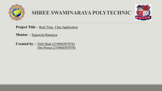 SHREE SWAMINARAYA POLYTECHNIC
Project Title – Real Time Chat Application
Mentor – Tejaswini Ramaiya
Created by – Tirth Shah (219860307076)
Om Pawar (219860307078)
 