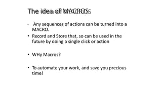The idea of MACROS
• Any sequences of actions can be turned into a
MACRO.
• Record and Store that, so can be used in the
future by doing a single click or action
• WHy Macros?
• To automate your work, and save you precious
time!
 