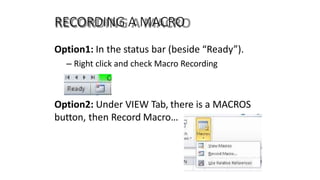 RECORDING A MACRO
Option1: In the status bar (beside “Ready”).
– Right click and check Macro Recording
Option2: Under VIEW Tab, there is a MACROS
button, then Record Macro…
 