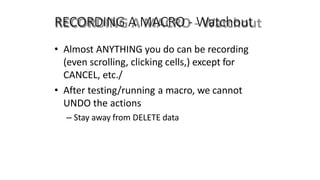 RECORDING A MACRO - Watchout
• Almost ANYTHING you do can be recording
(even scrolling, clicking cells,) except for
CANCEL, etc./
• After testing/running a macro, we cannot
UNDO the actions
– Stay away from DELETE data
 