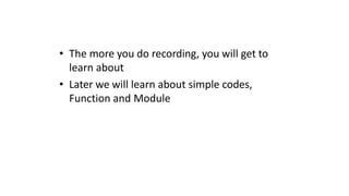 • The more you do recording, you will get to
learn about
• Later we will learn about simple codes,
Function and Module
 