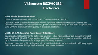 VI Semester BSCPHC 382:
Electronics
Unit-I: Bipolar junction transistor
Unipolar transistor, types- JFET, FET MOSFET , Comparision of FET and BJT
Oscillators: Block diagrams for feedback network – positive and negative feedback – Barkhausen
criterion for oscillations in electronic circuits, phase shift oscillator using BJT and Wein bridge oscillator
using OP-AMP, expression for frequency of oscillation. Problems.
Unit-II: OP-AMP, Regulated Power Supply &Oscillators
Operational amplifiers (OP-AMP): Differential amplifier – dual input and balanced output. Concept of
an ideal OP-AMP. OP-AMP Characteristics for IC 741, inverting and non inverting amplifiers with feed
back. Derivation of expression for voltage gain, Frequency response.
Regulated power supply: Block diagram, bridge rectifier- derivation of expressions for efficiency, ripple
factor. Capacitor filter. Voltage regulator using Zener diode. Problems.
 