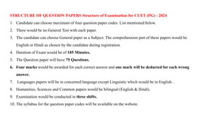 STRUCTURE OF QUESTION PAPERS Structure of Examination for CUET (PG) - 2024
1. Candidate can choose maximum of four question paper codes. List mentioned below.
2. There would be no General Test with each paper.
3. The candidate can choose General paper as a Subject. The comprehension part of these papers would be
English or Hindi as chosen by the candidate during registration.
4. Duration of Exam would be of 105 Minutes.
5. The Question paper will have 75 Questions.
6. Four marks would be awarded for each correct answer and one mark will be deducted for each wrong
answer.
7. Languages papers will be in concerned language except Linguistic which would be in English. .
8. Humanities, Sciences and Common papers would be bilingual (English & Hindi).
9. Examination would be conducted in three shifts.
10. The syllabus for the question paper codes will be available on the website.
 