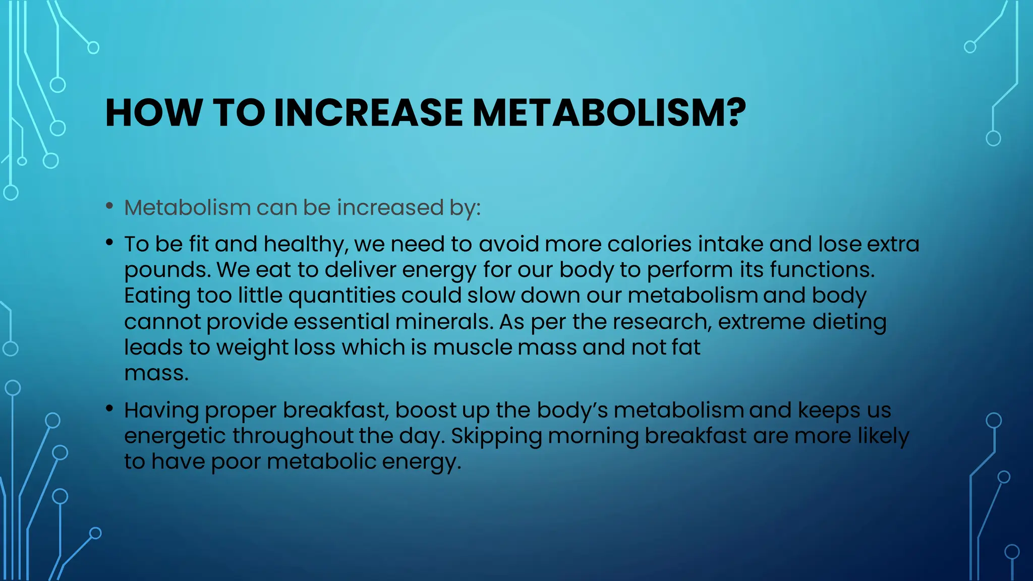 HOW TO INCREASE METABOLISM?
• Metabolism can be increased by:
• To be fit and healthy, we need to avoid more calories intake and lose extra
pounds. We eat to deliver energy for our body to perform its functions.
Eating too little quantities could slow down our metabolism and body
cannot provide essential minerals. As per the research, extreme dieting
leads to weight loss which is muscle mass and not fat
mass.
• Having proper breakfast, boost up the body’s metabolism and keeps us
energetic throughout the day. Skipping morning breakfast are more likely
to have poor metabolic energy.
 