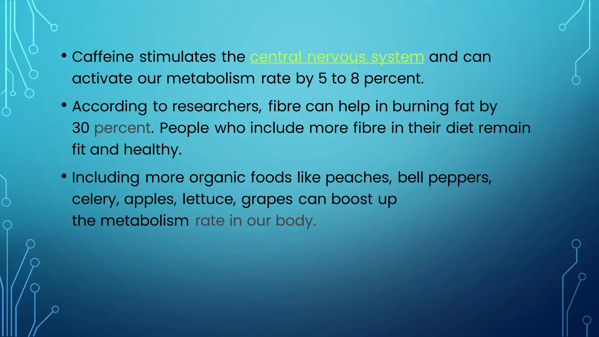 • Caffeine stimulates the central nervous system and can
activate our metabolism rate by 5 to 8 percent.
• According to researchers, fibre can help in burning fat by
30 percent. People who include more fibre in their diet remain
fit and healthy.
• Including more organic foods like peaches, bell peppers,
celery, apples, lettuce, grapes can boost up
the metabolism rate in our body.
 