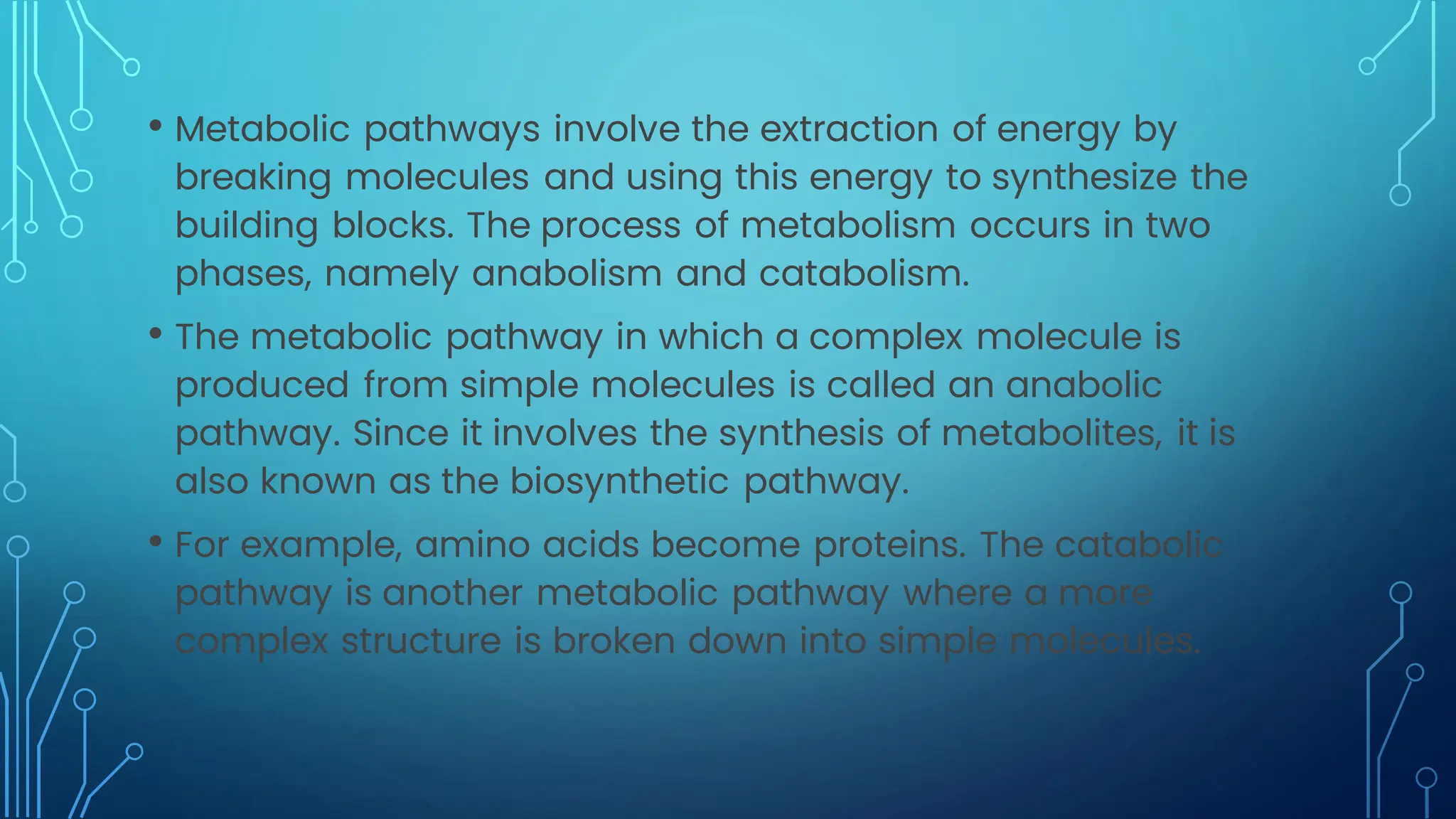 • Metabolic pathways involve the extraction of energy by
breaking molecules and using this energy to synthesize the
building blocks. The process of metabolism occurs in two
phases, namely anabolism and catabolism.
• The metabolic pathway in which a complex molecule is
produced from simple molecules is called an anabolic
pathway. Since it involves the synthesis of metabolites, it is
also known as the biosynthetic pathway.
• For example, amino acids become proteins. The catabolic
pathway is another metabolic pathway where a more
complex structure is broken down into simple molecules.
 