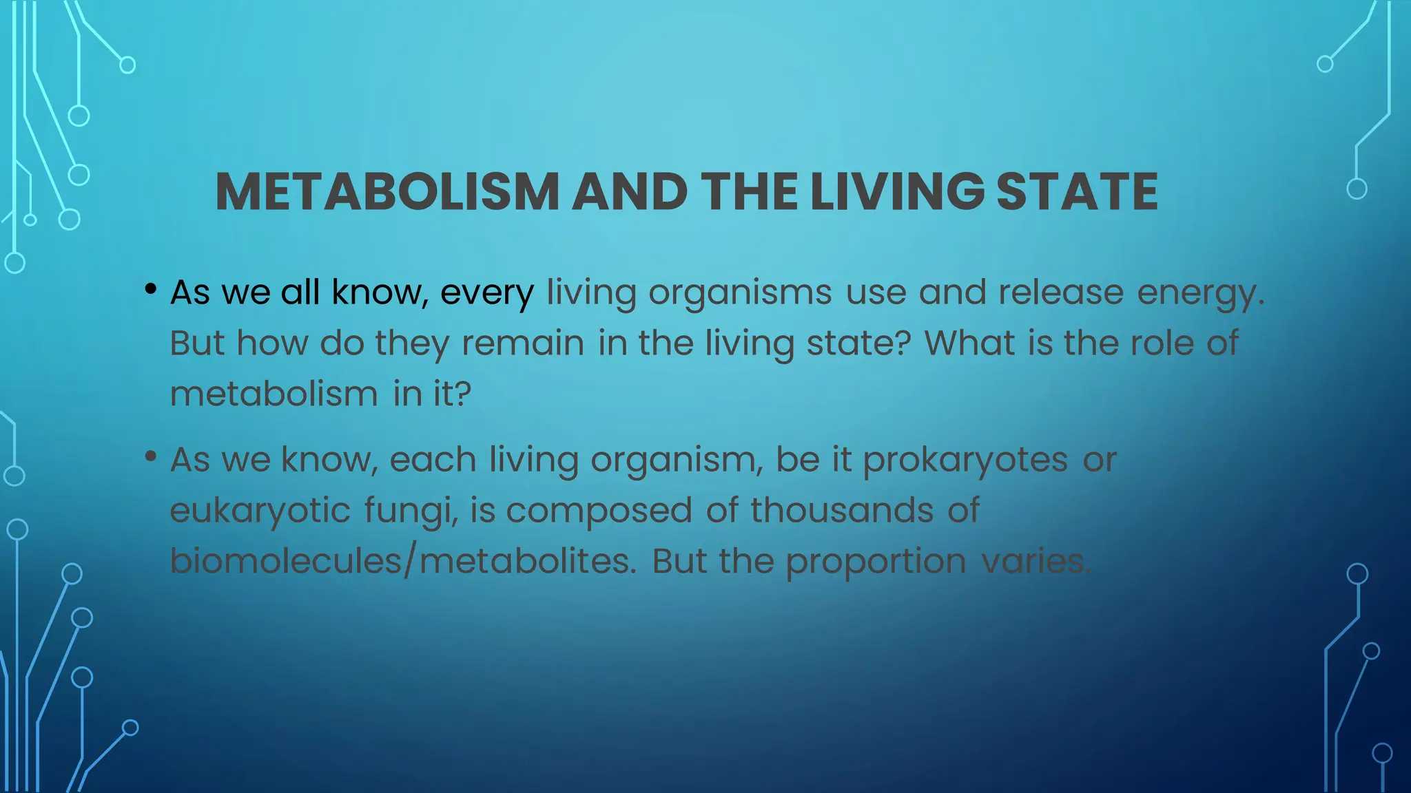 METABOLISM AND THE LIVING STATE
• As we all know, every living organisms use and release energy.
But how do they remain in the living state? What is the role of
metabolism in it?
• As we know, each living organism, be it prokaryotes or
eukaryotic fungi, is composed of thousands of
biomolecules/metabolites. But the proportion varies.
 