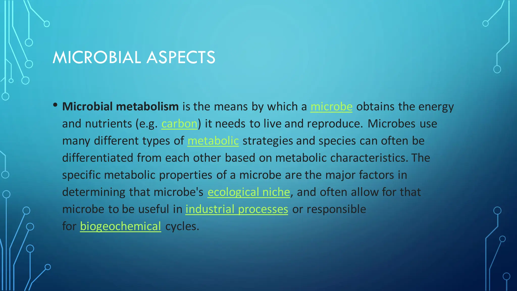 MICROBIAL ASPECTS
• Microbial metabolism is the means by which a microbe obtains the energy
and nutrients (e.g. carbon) it needs to live and reproduce. Microbes use
many different types of metabolic strategies and species can often be
differentiated from each other based on metabolic characteristics. The
specific metabolic properties of a microbe are the major factors in
determining that microbe's ecological niche, and often allow for that
microbe to be useful in industrial processes or responsible
for biogeochemical cycles.
 