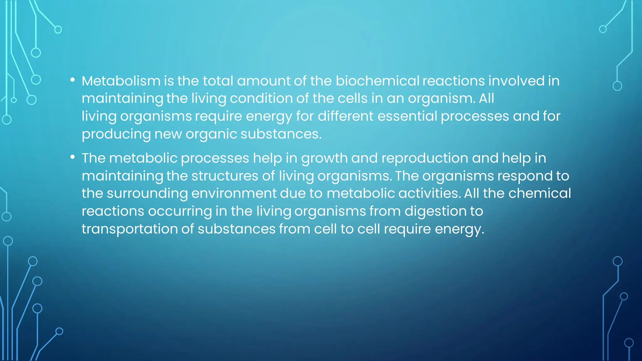 • Metabolism is the total amount of the biochemical reactions involved in
maintaining the living condition of the cells in an organism. All
living organisms require energy for different essential processes and for
producing new organic substances.
• The metabolic processes help in growth and reproduction and help in
maintaining the structures of living organisms. The organisms respond to
the surrounding environment due to metabolic activities. All the chemical
reactions occurring in the living organisms from digestion to
transportation of substances from cell to cell require energy.
 