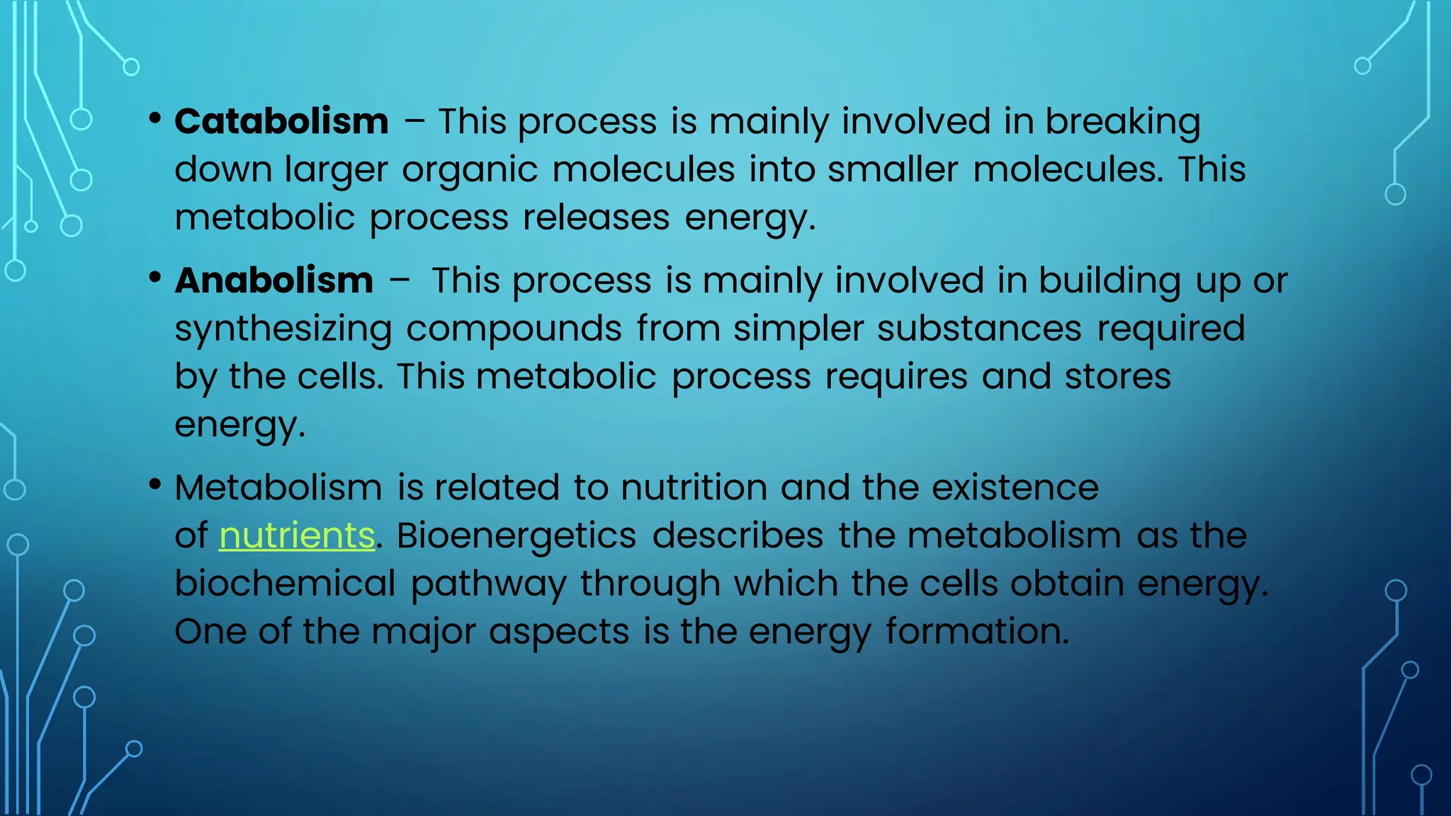 • Catabolism – This process is mainly involved in breaking
down larger organic molecules into smaller molecules. This
metabolic process releases energy.
• Anabolism – This process is mainly involved in building up or
synthesizing compounds from simpler substances required
by the cells. This metabolic process requires and stores
energy.
• Metabolism is related to nutrition and the existence
of nutrients. Bioenergetics describes the metabolism as the
biochemical pathway through which the cells obtain energy.
One of the major aspects is the energy formation.
 