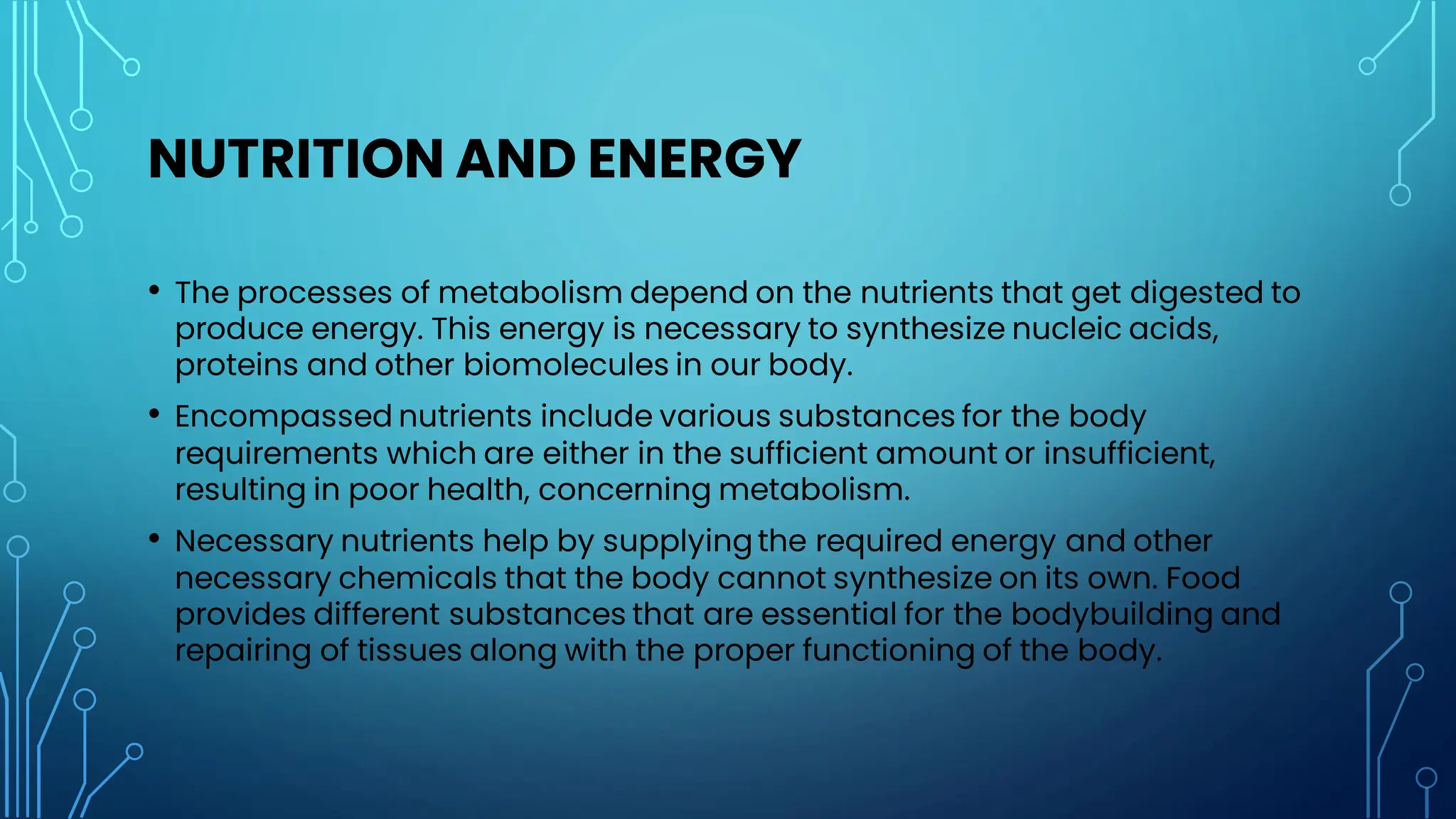 NUTRITION AND ENERGY
• The processes of metabolism depend on the nutrients that get digested to
produce energy. This energy is necessary to synthesize nucleic acids,
proteins and other biomolecules in our body.
• Encompassed nutrients include various substances for the body
requirements which are either in the sufficient amount or insufficient,
resulting in poor health, concerning metabolism.
• Necessary nutrients help by supplyingthe required energy and other
necessary chemicals that the body cannot synthesize on its own. Food
provides different substances that are essential for the bodybuilding and
repairing of tissues along with the proper functioning of the body.
 