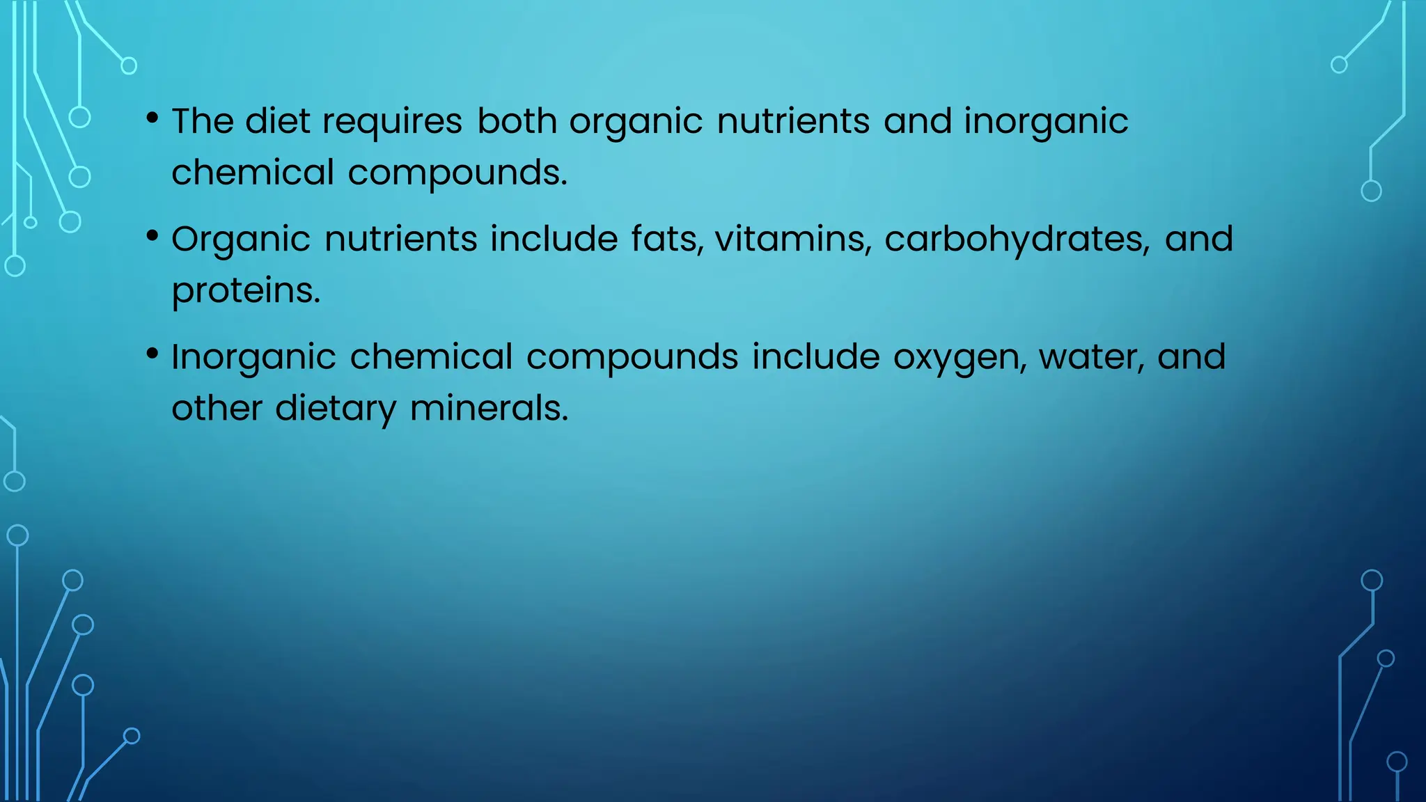 • The diet requires both organic nutrients and inorganic
chemical compounds.
• Organic nutrients include fats, vitamins, carbohydrates, and
proteins.
• Inorganic chemical compounds include oxygen, water, and
other dietary minerals.
 