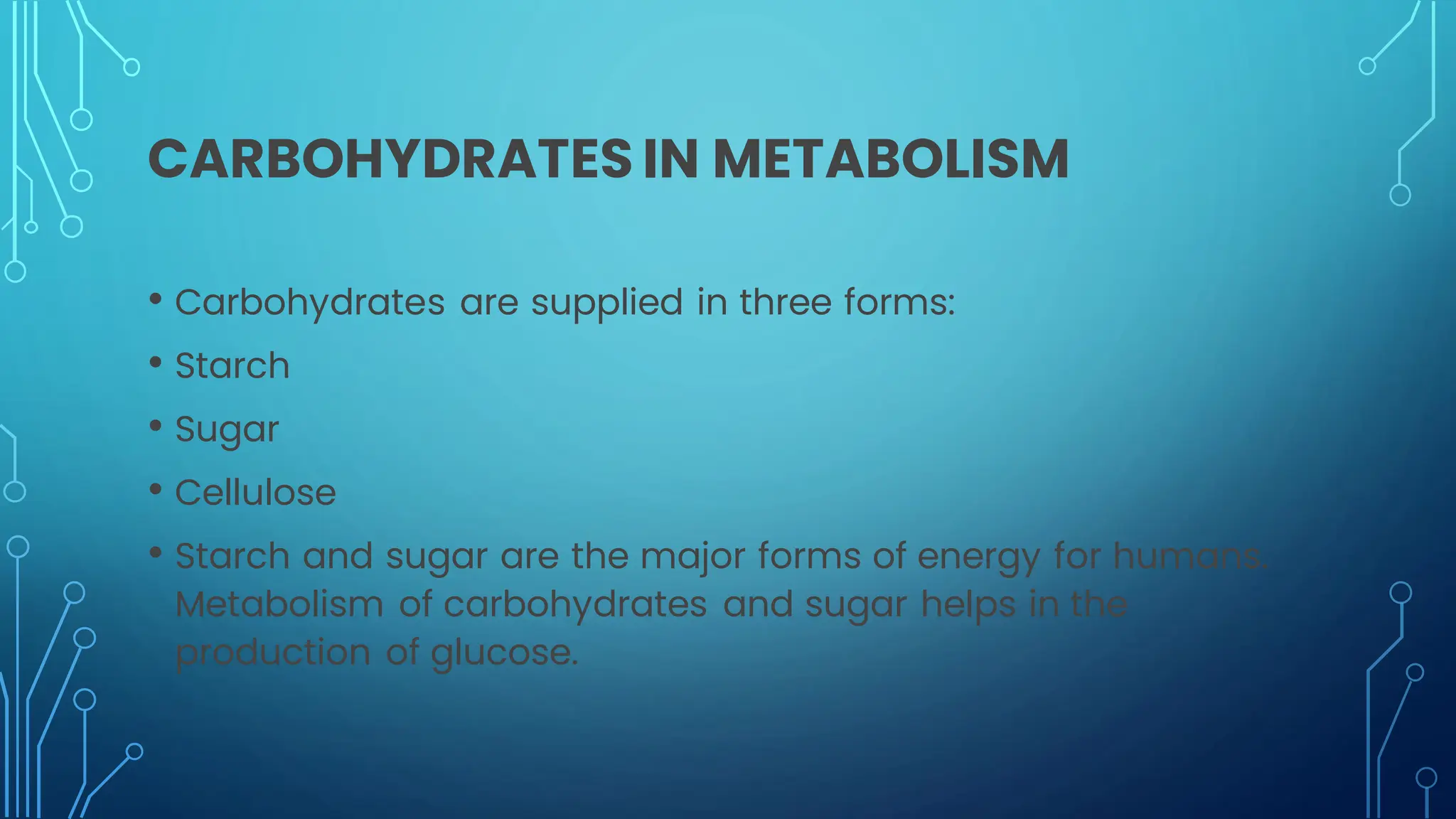 CARBOHYDRATES IN METABOLISM
• Carbohydrates are supplied in three forms:
• Starch
• Sugar
• Cellulose
• Starch and sugar are the major forms of energy for humans.
Metabolism of carbohydrates and sugar helps in the
production of glucose.
 