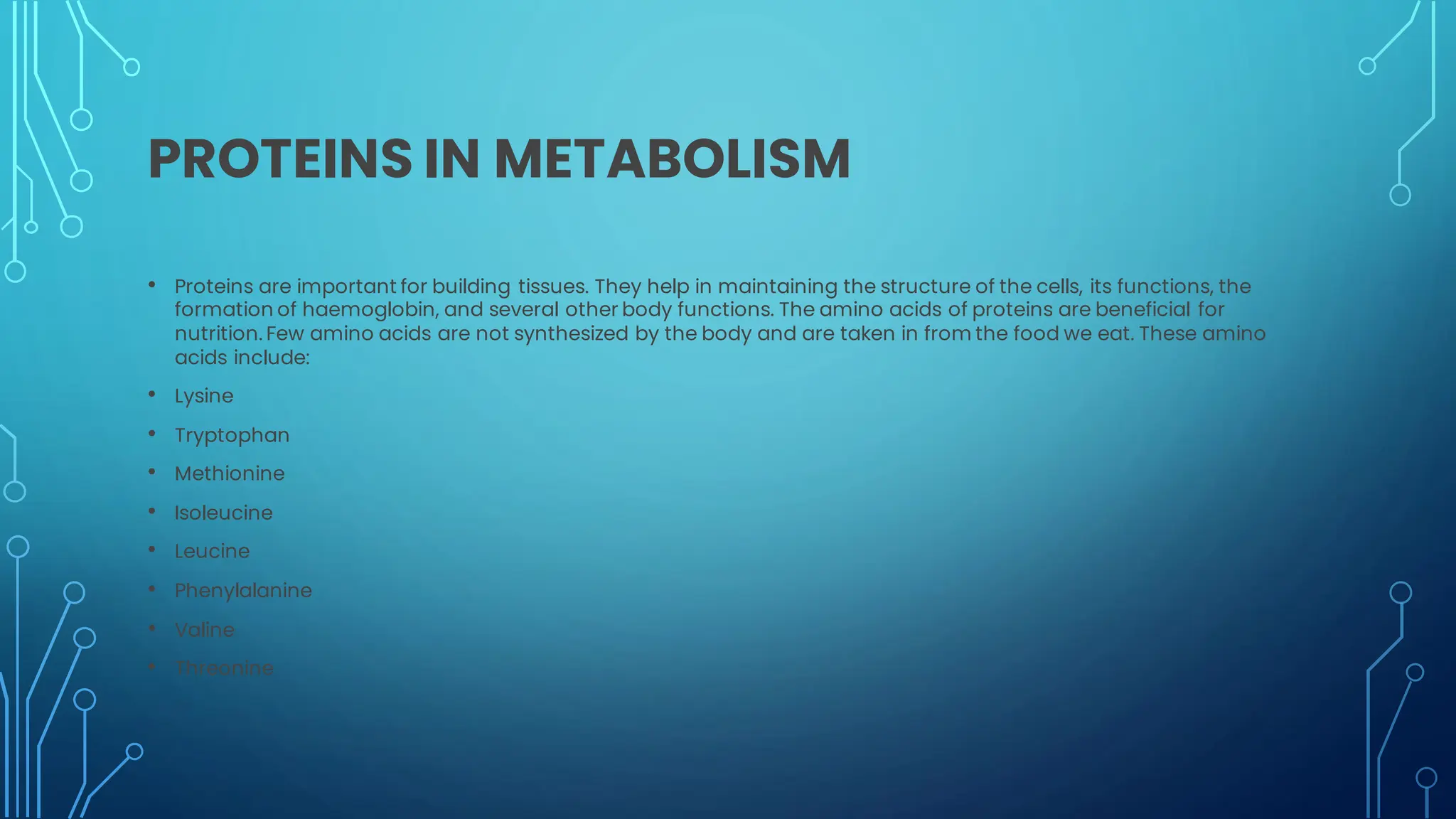 PROTEINS IN METABOLISM
• Proteins are important for building tissues. They help in maintaining the structure of the cells, its functions, the
formation of haemoglobin, and several other body functions. The amino acids of proteins are beneficial for
nutrition. Few amino acids are not synthesized by the body and are taken in from the food we eat. These amino
acids include:
• Lysine
• Tryptophan
• Methionine
• Isoleucine
• Leucine
• Phenylalanine
• Valine
• Threonine
 