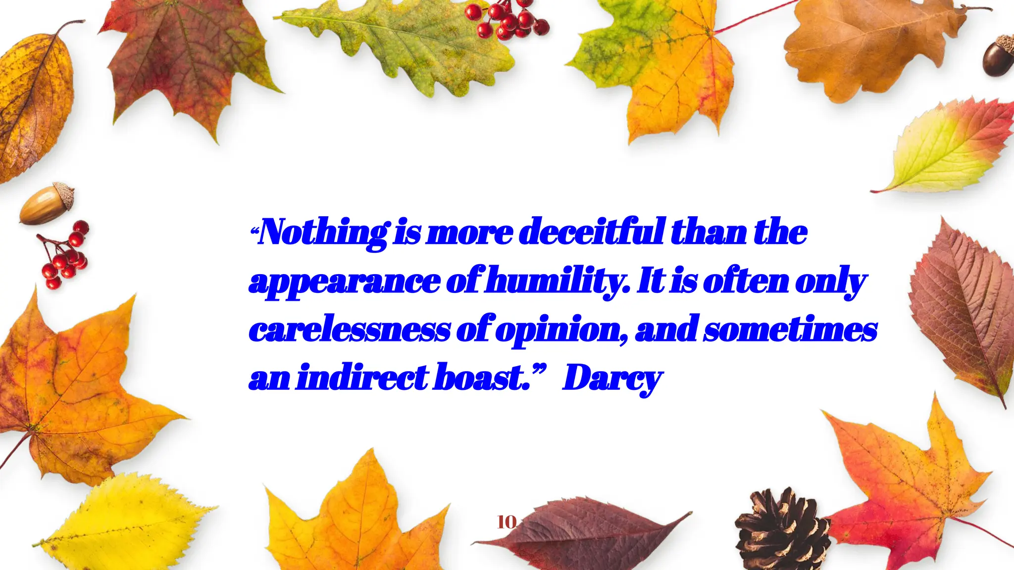 10
“Nothing is more deceitful than the
appearance of humility. It is often only
carelessness of opinion, and sometimes
an indirect boast.” Darcy
”
 