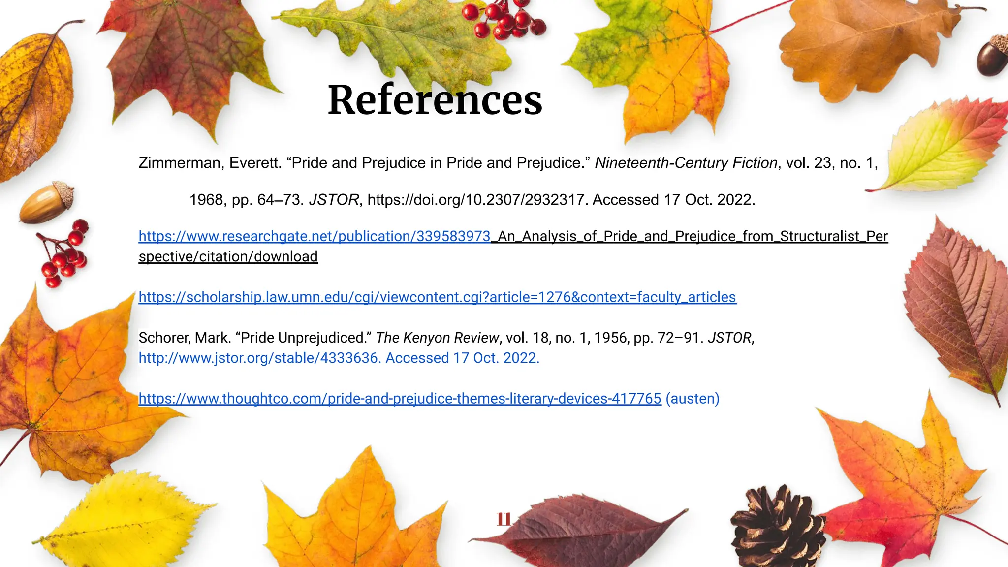 11
Zimmerman, Everett. “Pride and Prejudice in Pride and Prejudice.” Nineteenth-Century Fiction, vol. 23, no. 1,
1968, pp. 64–73. JSTOR, https://doi.org/10.2307/2932317. Accessed 17 Oct. 2022.
https://www.researchgate.net/publication/339583973_An_Analysis_of_Pride_and_Prejudice_from_Structuralist_Per
spective/citation/download
https://scholarship.law.umn.edu/cgi/viewcontent.cgi?article=1276&context=faculty_articles
Schorer, Mark. “Pride Unprejudiced.” The Kenyon Review, vol. 18, no. 1, 1956, pp. 72–91. JSTOR,
http://www.jstor.org/stable/4333636. Accessed 17 Oct. 2022.
https://www.thoughtco.com/pride-and-prejudice-themes-literary-devices-417765 (austen)
References
 