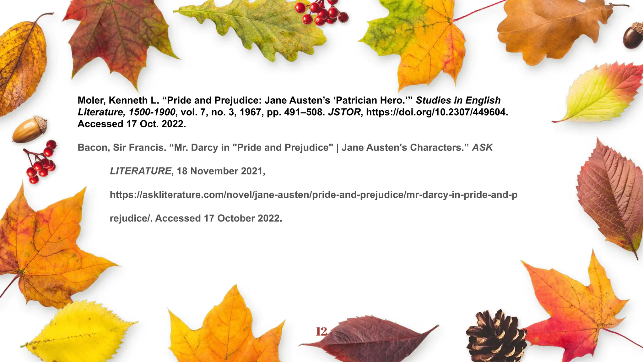 12
Moler, Kenneth L. “Pride and Prejudice: Jane Austen’s ‘Patrician Hero.’” Studies in English
Literature, 1500-1900, vol. 7, no. 3, 1967, pp. 491–508. JSTOR, https://doi.org/10.2307/449604.
Accessed 17 Oct. 2022.
Bacon, Sir Francis. “Mr. Darcy in "Pride and Prejudice" | Jane Austen's Characters.” ASK
LITERATURE, 18 November 2021,
https://askliterature.com/novel/jane-austen/pride-and-prejudice/mr-darcy-in-pride-and-p
rejudice/. Accessed 17 October 2022.
 