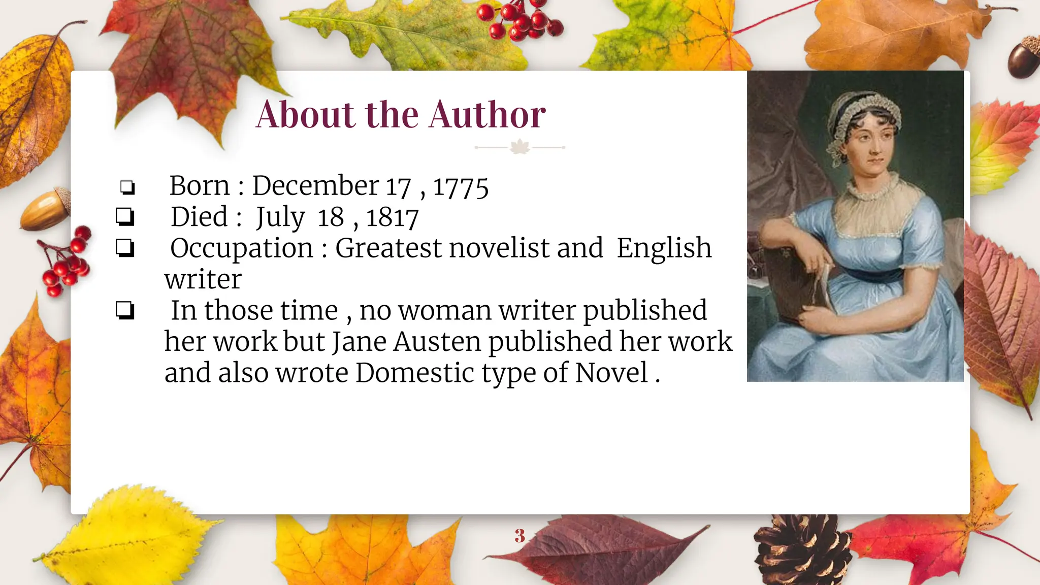 About the Author
3
❏ Born : December 17 , 1775
❏ Died : July 18 , 1817
❏ Occupation : Greatest novelist and English
writer
❏ In those time , no woman writer published
her work but Jane Austen published her work
and also wrote Domestic type of Novel .
 