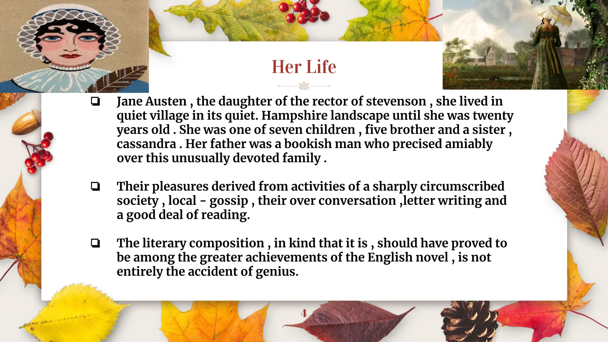 Her Life
4
❏ Jane Austen , the daughter of the rector of stevenson , she lived in
quiet village in its quiet. Hampshire landscape until she was twenty
years old . She was one of seven children , ﬁve brother and a sister ,
cassandra . Her father was a bookish man who precised amiably
over this unusually devoted family .
❏ Their pleasures derived from activities of a sharply circumscribed
society , local - gossip , their over conversation ,letter writing and
a good deal of reading.
❏ The literary composition , in kind that it is , should have proved to
be among the greater achievements of the English novel , is not
entirely the accident of genius.
 