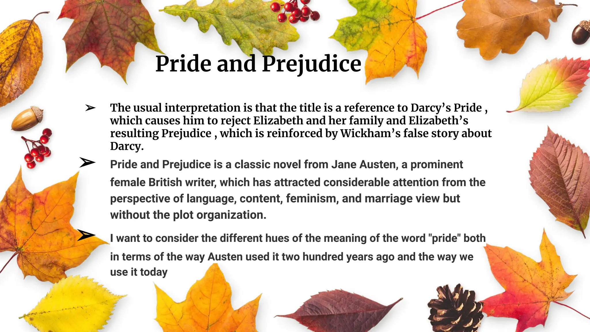 Pride and Prejudice
➢ The usual interpretation is that the title is a reference to Darcy’s Pride ,
which causes him to reject Elizabeth and her family and Elizabeth’s
resulting Prejudice , which is reinforced by Wickham’s false story about
Darcy.
➢ Pride and Prejudice is a classic novel from Jane Austen, a prominent
female British writer, which has attracted considerable attention from the
perspective of language, content, feminism, and marriage view but
without the plot organization.
➢ I want to consider the different hues of the meaning of the word "pride" both
in terms of the way Austen used it two hundred years ago and the way we
use it today
 