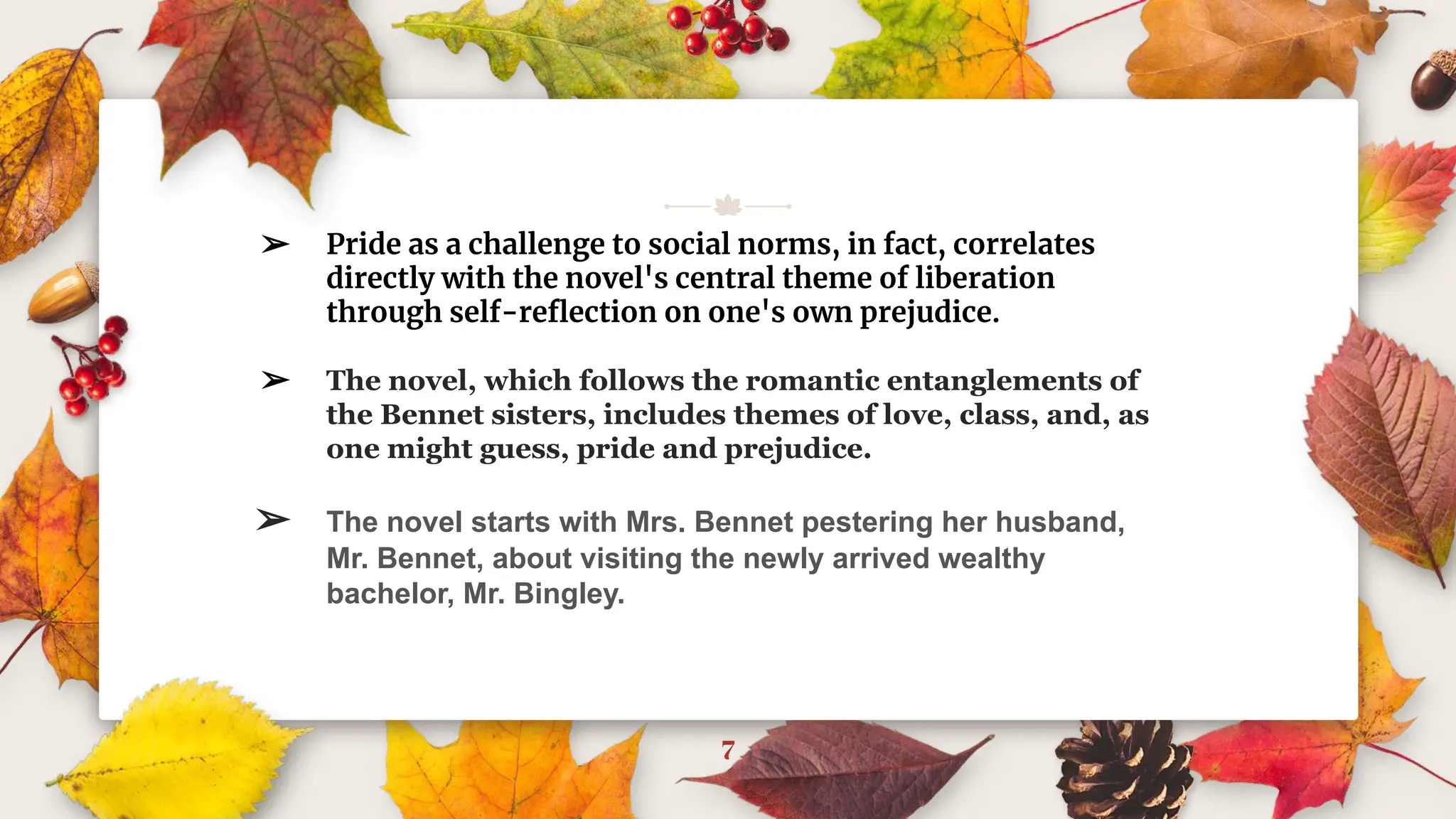 7
➢ Pride as a challenge to social norms, in fact, correlates
directly with the novel's central theme of liberation
through self-reﬂection on one's own prejudice.
➢ The novel, which follows the romantic entanglements of
the Bennet sisters, includes themes of love, class, and, as
one might guess, pride and prejudice.
➢ The novel starts with Mrs. Bennet pestering her husband,
Mr. Bennet, about visiting the newly arrived wealthy
bachelor, Mr. Bingley.
 