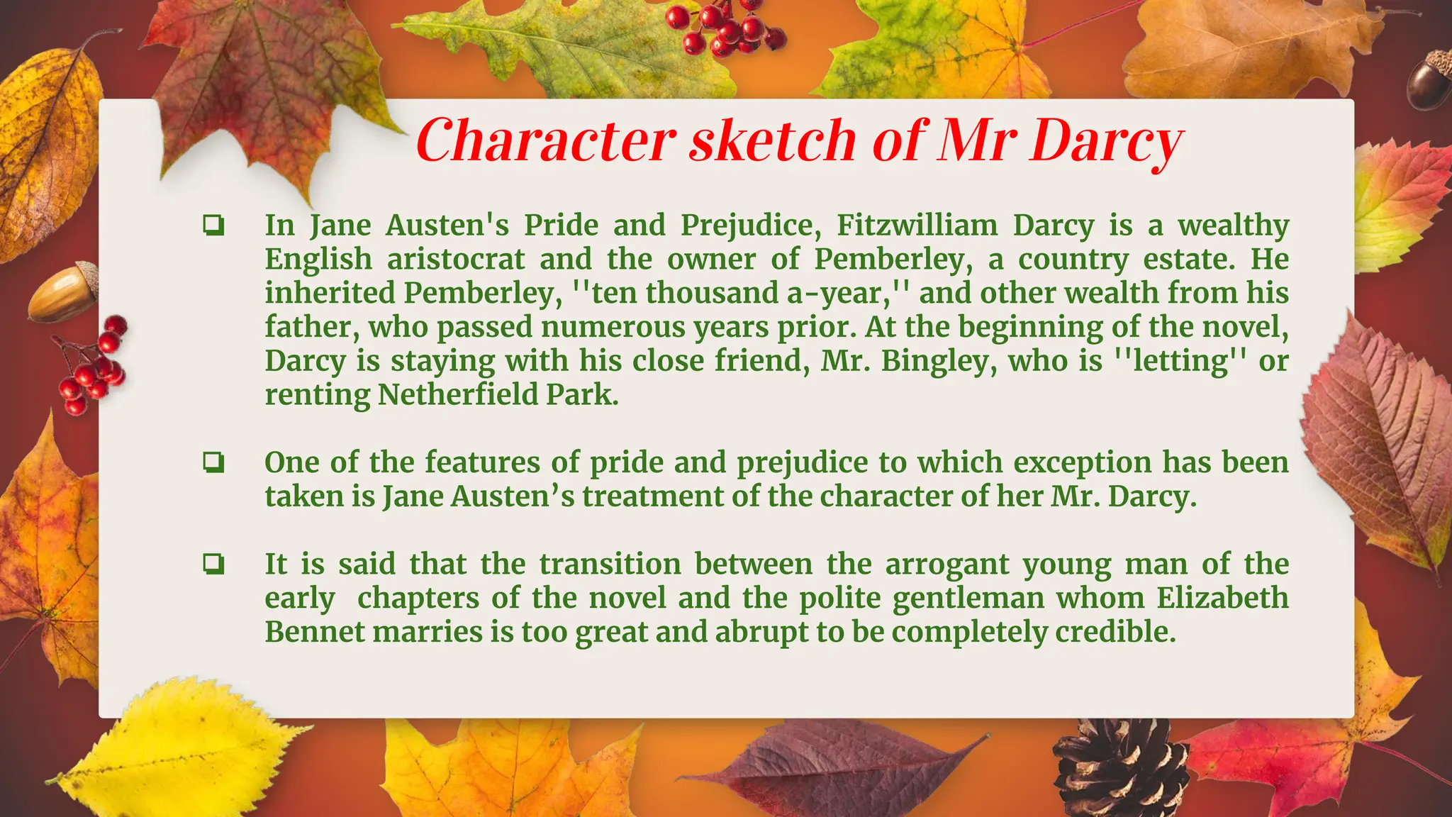 Character sketch of Mr Darcy
❏ In Jane Austen's Pride and Prejudice, Fitzwilliam Darcy is a wealthy
English aristocrat and the owner of Pemberley, a country estate. He
inherited Pemberley, ''ten thousand a-year,'' and other wealth from his
father, who passed numerous years prior. At the beginning of the novel,
Darcy is staying with his close friend, Mr. Bingley, who is ''letting'' or
renting Netherﬁeld Park.
❏ One of the features of pride and prejudice to which exception has been
taken is Jane Austen’s treatment of the character of her Mr. Darcy.
❏ It is said that the transition between the arrogant young man of the
early chapters of the novel and the polite gentleman whom Elizabeth
Bennet marries is too great and abrupt to be completely credible.
 