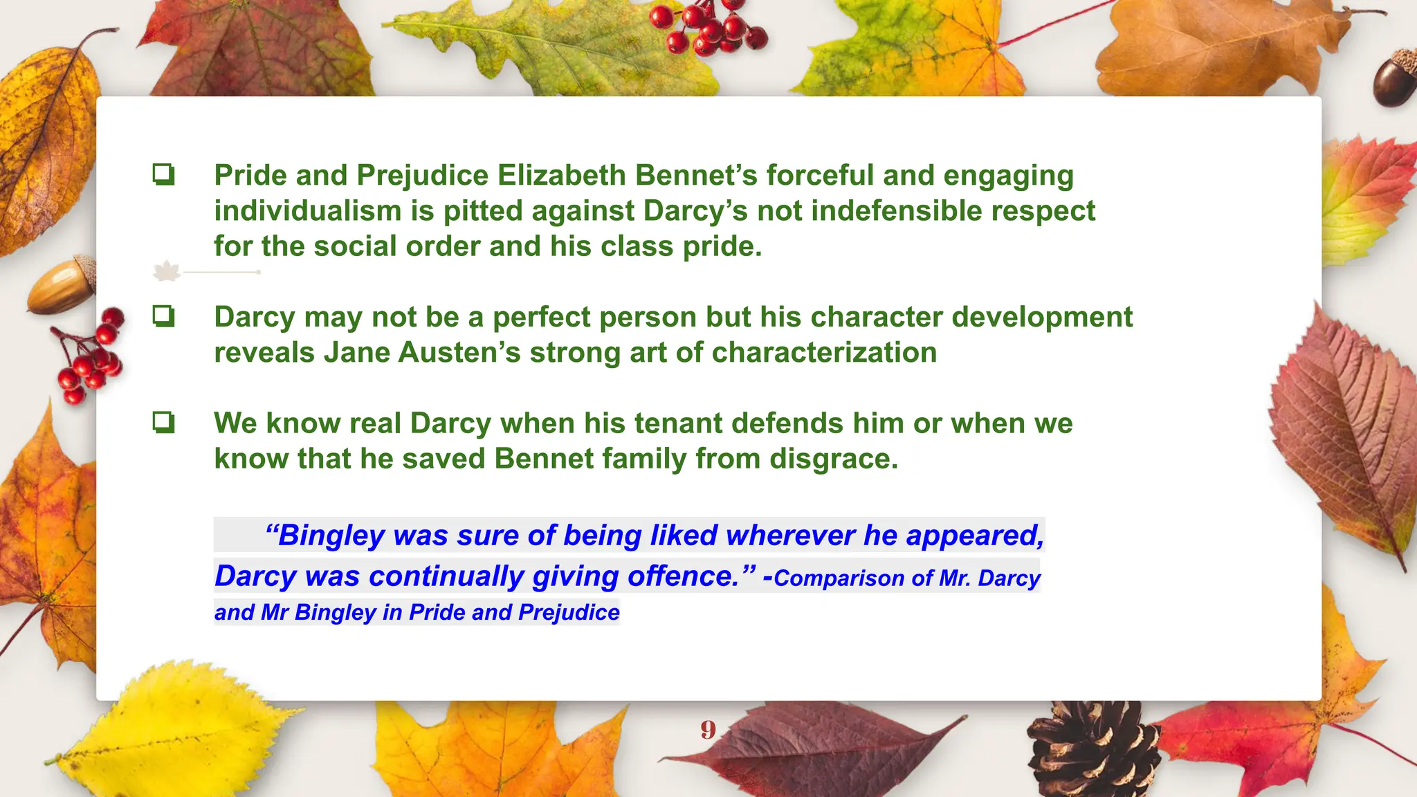 9
❏ Pride and Prejudice Elizabeth Bennet’s forceful and engaging
individualism is pitted against Darcy’s not indefensible respect
for the social order and his class pride.
❏ Darcy may not be a perfect person but his character development
reveals Jane Austen’s strong art of characterization
❏ We know real Darcy when his tenant defends him or when we
know that he saved Bennet family from disgrace.
“Bingley was sure of being liked wherever he appeared,
Darcy was continually giving offence.” -Comparison of Mr. Darcy
and Mr Bingley in Pride and Prejudice
 