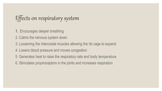 Effects on respiratory system
1. Encourages deeper breathing
2. Calms the nervous system down
3. Loosening the intercostal muscles allowing the rib cage to expand
4. Lowers blood pressure and moves congestion
5. Generates heat to raise the respiratory rate and body temperature
6. Stimulates proprioceptors in the joints and increases respiration
 