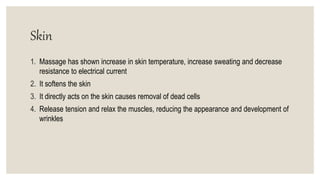 Skin
1. Massage has shown increase in skin temperature, increase sweating and decrease
resistance to electrical current
2. It softens the skin
3. It directly acts on the skin causes removal of dead cells
4. Release tension and relax the muscles, reducing the appearance and development of
wrinkles
 