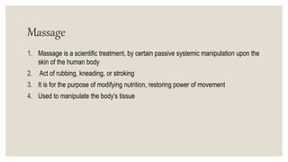 Massage
1. Massage is a scientific treatment, by certain passive systemic manipulation upon the
skin of the human body
2. Act of rubbing, kneading, or stroking
3. It is for the purpose of modifying nutrition, restoring power of movement
4. Used to manipulate the body’s tissue
 