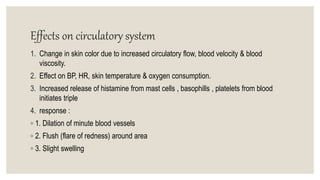 Effects on circulatory system
1. Change in skin color due to increased circulatory flow, blood velocity & blood
viscosity.
2. Effect on BP, HR, skin temperature & oxygen consumption.
3. Increased release of histamine from mast cells , basophills , platelets from blood
initiates triple
4. response :
◦ 1. Dilation of minute blood vessels
◦ 2. Flush (flare of redness) around area
◦ 3. Slight swelling
 