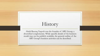History
Abdul Razzaq Yaqoob was the founder of ARY Group, a
diversified conglomerate. While specific details of his business
model may not be publicly available, the general outline of the
ARY Group’s business activities can be described:
 