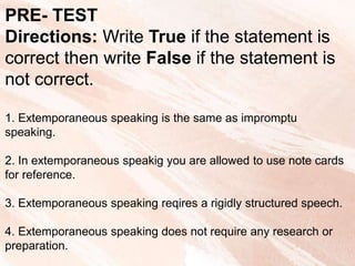 PRE- TEST
Directions: Write True if the statement is
correct then write False if the statement is
not correct.
1. Extemporaneous speaking is the same as impromptu
speaking.
2. In extemporaneous speakig you are allowed to use note cards
for reference.
3. Extemporaneous speaking reqires a rigidly structured speech.
4. Extemporaneous speaking does not require any research or
preparation.
 