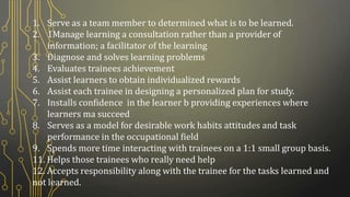 1. Serve as a team member to determined what is to be learned.
2. 1Manage learning a consultation rather than a provider of
information; a facilitator of the learning
3. Diagnose and solves learning problems
4. Evaluates trainees achievement
5. Assist learners to obtain individualized rewards
6. Assist each trainee in designing a personalized plan for study.
7. Installs confidence in the learner b providing experiences where
learners ma succeed
8. Serves as a model for desirable work habits attitudes and task
performance in the occupational field
9. Spends more time interacting with trainees on a 1:1 small group basis.
11. Helps those trainees who really need help
12. Accepts responsibility along with the trainee for the tasks learned and
not learned.
 