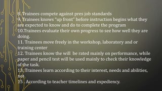 8. Trainees compete against pres job standards
9. Trainees knows “up front” before instruction begins what they
are expected to know and do to complete the program
10.Trainees evaluate their own progress to see how well they are
doing.
11. Trainees move freely in the workshop, laboratory and or
training center
12. Trainees know the will be rated mainly on performance, while
paper and pencil test will be used mainly to check their knowledge
of the task.
13. Trainees learn according to their interest, needs and abilities,
not
15 . According to teacher timelines and expediency.
 