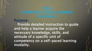 CBLM
COMPETENCY BASED LEARNING
MATERIALS
Purpose:
Provide detailed instruction to guide
and help a learner acquire the
necessary knowledge, skills, and
attitude of a specific unit of
competency on a self-paced learning
modality.
 