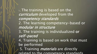 1. The training is based on the
curriculum developed from the
competency standards
2. The learning competency-based or
modular in structure
3. The training is individualized or
self-paced
4. Training is based on work that must
be performed
5. Training materials are directly
 