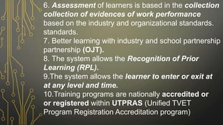 6. Assessment of learners is based in the collection
collection of evidences of work performance
based on the industry and organizational standards.
standards.
7. Better learning with industry and school partnership
partnership (OJT).
8. The system allows the Recognition of Prior
Learning (RPL).
9.The system allows the learner to enter or exit at
at any level and time.
10.Training programs are nationally accredited or
or registered within UTPRAS (Unified TVET
Program Registration Accreditation program)
 