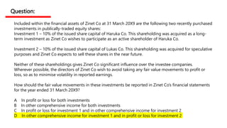 Question:
Included within the financial assets of Zinet Co at 31 March 20X9 are the following two recently purchased
investments in publically-traded equity shares:
Investment 1 – 10% of the issued share capital of Haruka Co. This shareholding was acquired as a long-
term investment as Zinet Co wishes to participate as an active shareholder of Haruka Co.
Investment 2 – 10% of the issued share capital of Lukas Co. This shareholding was acquired for speculative
purposes and Zinet Co expects to sell these shares in the near future.
Neither of these shareholdings gives Zinet Co significant influence over the investee companies.
Wherever possible, the directors of Zinet Co wish to avoid taking any fair value movements to profit or
loss, so as to minimise volatility in reported earnings.
How should the fair value movements in these investments be reported in Zinet Co’s financial statements
for the year ended 31 March 20X9?
A In profit or loss for both investments
B In other comprehensive income for both investments
C In profit or loss for investment 1 and in other comprehensive income for investment 2
D In other comprehensive income for investment 1 and in profit or loss for investment 2
 