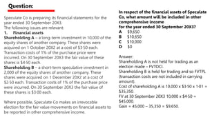 Speculate Co is preparing its financial statements for the
year ended 30 September 20X3.
The following issues are relevant:
1. Financial assets
Shareholding A – a long-term investment in 10,000 of the
equity shares of another company. These shares were
acquired on 1 October 20X2 at a cost of $3·50 each.
Transaction costs of 1% of the purchase price were
incurred. On 30 September 20X3 the fair value of these
shares is $4·50 each.
Shareholding B – a short-term speculative investment in
2,000 of the equity shares of another company. These
shares were acquired on 1 December 20X2 at a cost of
$2·50 each. Transaction costs of 1% of the purchase price
were incurred. On 30 September 20X3 the fair value of
these shares is $3·00 each.
Where possible, Speculate Co makes an irrevocable
election for the fair value movements on financial assets to
be reported in other comprehensive income.
In respect of the financial assets of Speculate
Co, what amount will be included in other
comprehensive income
for the year ended 30 September 20X3?
A $9,650
B $10,650
C $10,000
D $0
Answer:
Shareholding A is not held for trading as an
election made – FVTOCI.
Shareholding B is held for trading and so FVTPL
(transaction costs are not included in carrying
amount).
Cost of shareholding A is 10,000 x $3·50 x 1·01 =
$35,350.
FV at 30 September 20X3 10,000 x $4·50 =
$45,000.
Gain = 45,000 – 35,350 = $9,650.
Question:
 