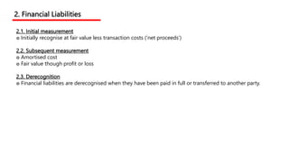 2.1. Initial measurement
๏ Initially recognise at fair value less transaction costs (‘net proceeds’)
2.2. Subsequent measurement
๏ Amortised cost
๏ Fair value though profit or loss
2.3. Derecognition
๏ Financial liabilities are derecognised when they have been paid in full or transferred to another party.
2. Financial Liabilities
 