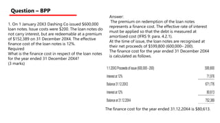 1. On 1 January 20X3 Dashing Co issued $600,000
loan notes. Issue costs were $200. The loan notes do
not carry interest, but are redeemable at a premium
of $152,389 on 31 December 20X4. The effective
ﬁnance cost of the loan notes is 12%.
Required
What is the ﬁnance cost in respect of the loan notes
for the year ended 31 December 20X4?
(3 marks)
Question – BPP
Answer:
The premium on redemption of the loan notes
represents a ﬁnance cost. The effective rate of interest
must be applied so that the debt is measured at
amortised cost (IFRS 9: para. 4.2.1).
At the time of issue, the loan notes are recognised at
their net proceeds of $599,800 (600,000– 200).
The ﬁnance cost for the year ended 31 December 20X4
is calculated as follows.
1.1.20X3Proceedsofissue(600,000–200) 599,800
Interestat12% 71,976
Balance31.12.20X3 671,776
Interestat12% 80,613
Balanceat 31.12.20X4 752,389
The ﬁnance cost for the year ended 31.12.20X4 is $80,613.
 