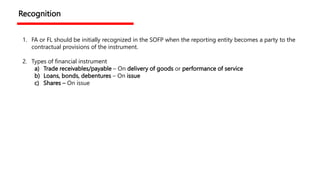 Recognition
1. FA or FL should be initially recognized in the SOFP when the reporting entity becomes a party to the
contractual provisions of the instrument.
2. Types of financial instrument
a) Trade receivables/payable – On delivery of goods or performance of service
b) Loans, bonds, debentures – On issue
c) Shares – On issue
 