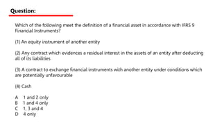 Which of the following meet the definition of a financial asset in accordance with IFRS 9
Financial Instruments?
(1) An equity instrument of another entity
(2) Any contract which evidences a residual interest in the assets of an entity after deducting
all of its liabilities
(3) A contract to exchange financial instruments with another entity under conditions which
are potentially unfavourable
(4) Cash
A 1 and 2 only
B 1 and 4 only
C 1, 3 and 4
D 4 only
Question:
 