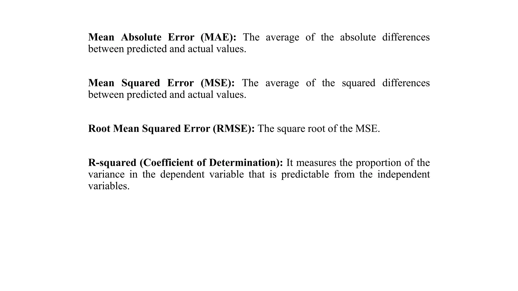 Mean Absolute Error (MAE): The average of the absolute differences
between predicted and actual values.
Mean Squared Error (MSE): The average of the squared differences
between predicted and actual values.
Root Mean Squared Error (RMSE): The square root of the MSE.
R-squared (Coefficient of Determination): It measures the proportion of the
variance in the dependent variable that is predictable from the independent
variables.
 