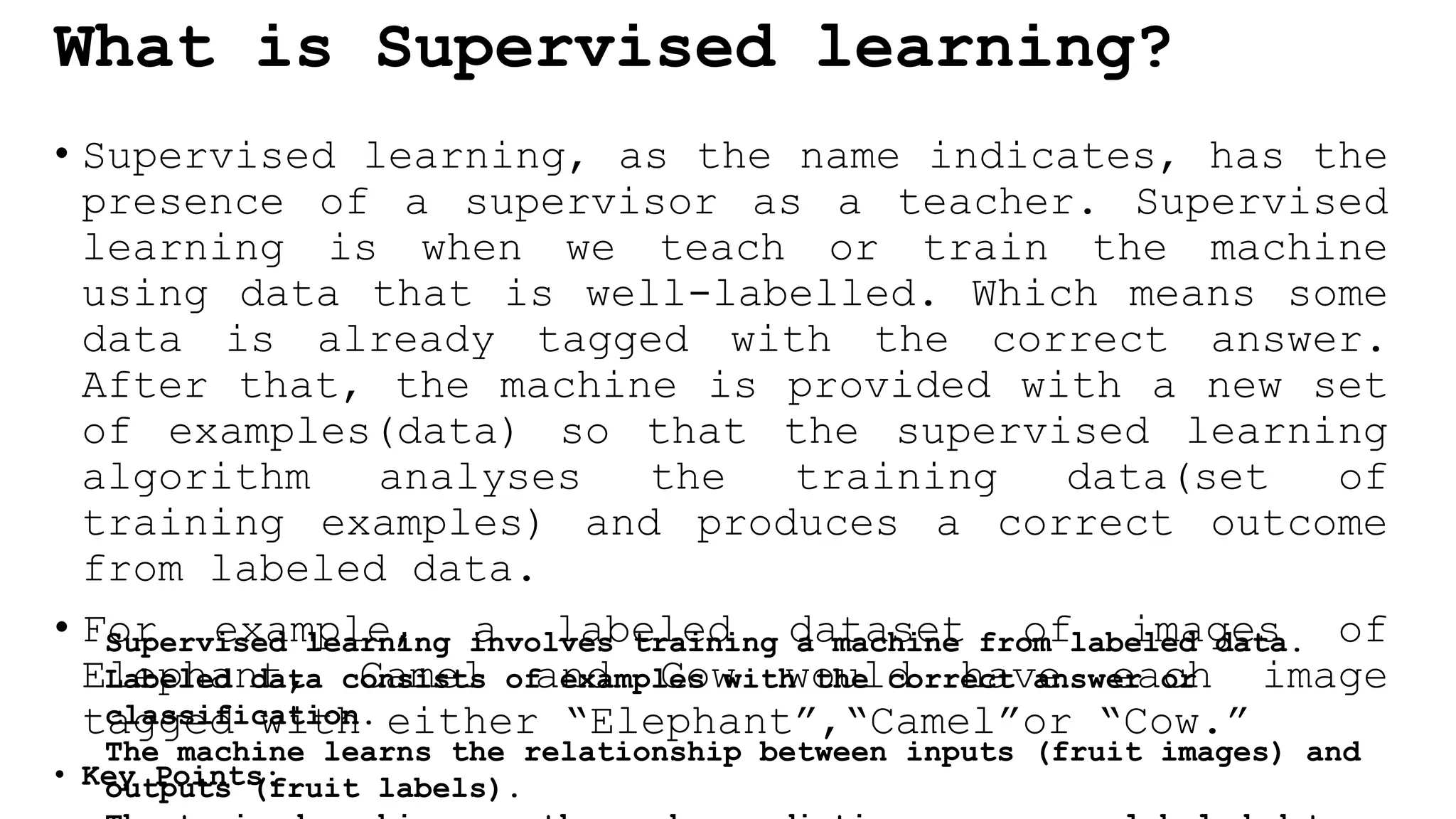 What is Supervised learning?
• Supervised learning, as the name indicates, has the
presence of a supervisor as a teacher. Supervised
learning is when we teach or train the machine
using data that is well-labelled. Which means some
data is already tagged with the correct answer.
After that, the machine is provided with a new set
of examples(data) so that the supervised learning
algorithm analyses the training data(set of
training examples) and produces a correct outcome
from labeled data.
• For example, a labeled dataset of images of
Elephant, Camel and Cow would have each image
tagged with either “Elephant”,“Camel”or “Cow.”
• Key Points:
Supervised learning involves training a machine from labeled data.
Labeled data consists of examples with the correct answer or
classification.
The machine learns the relationship between inputs (fruit images) and
outputs (fruit labels).
 
