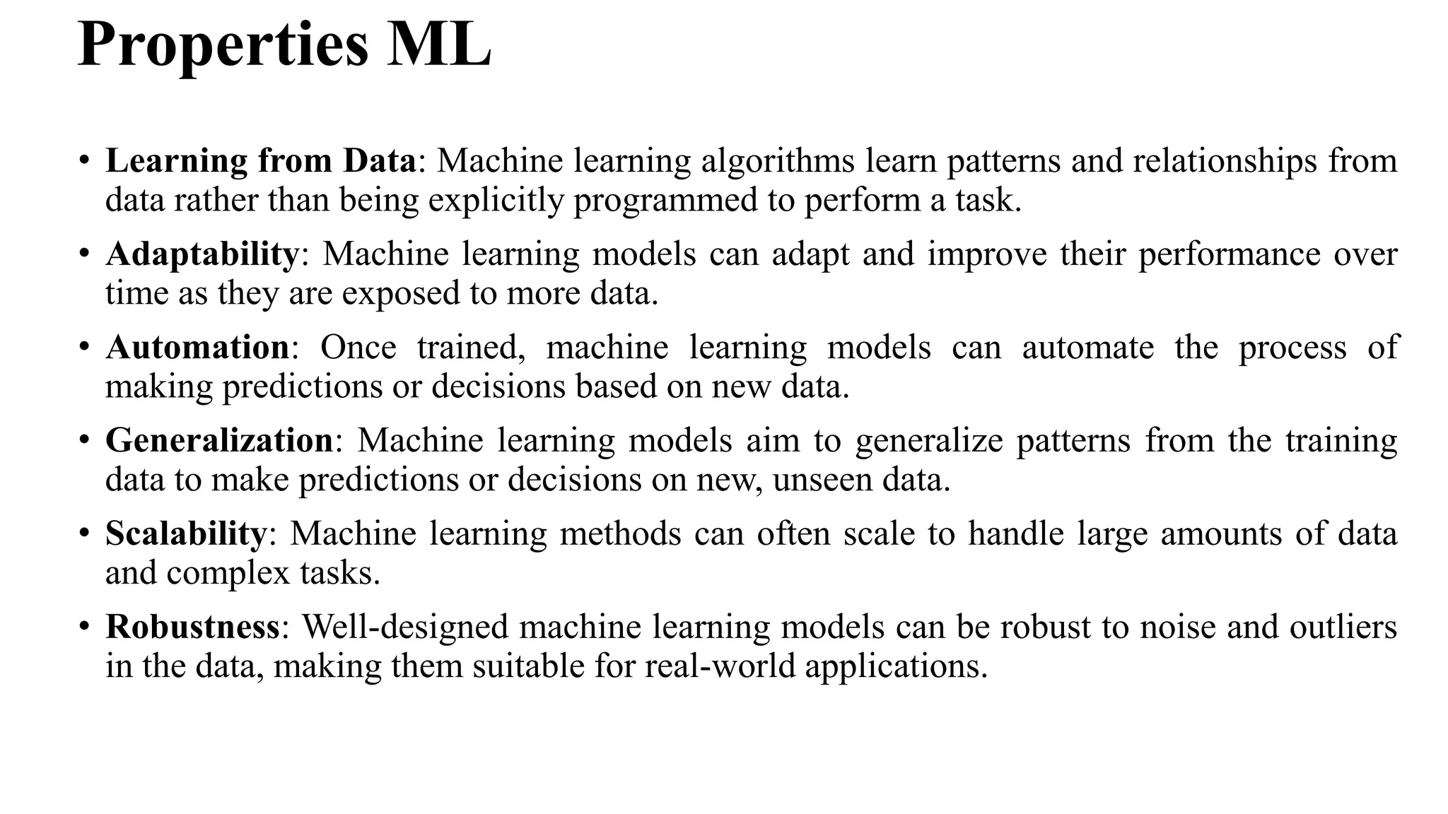 Properties ML
• Learning from Data: Machine learning algorithms learn patterns and relationships from
data rather than being explicitly programmed to perform a task.
• Adaptability: Machine learning models can adapt and improve their performance over
time as they are exposed to more data.
• Automation: Once trained, machine learning models can automate the process of
making predictions or decisions based on new data.
• Generalization: Machine learning models aim to generalize patterns from the training
data to make predictions or decisions on new, unseen data.
• Scalability: Machine learning methods can often scale to handle large amounts of data
and complex tasks.
• Robustness: Well-designed machine learning models can be robust to noise and outliers
in the data, making them suitable for real-world applications.
 