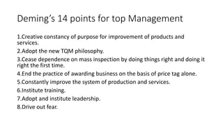 Deming’s 14 points for top Management
1.Creative constancy of purpose for improvement of products and
services.
2.Adopt the new TQM philosophy.
3.Cease dependence on mass inspection by doing things right and doing it
right the first time.
4.End the practice of awarding business on the basis of price tag alone.
5.Constantly improve the system of production and services.
6.Institute training.
7.Adopt and institute leadership.
8.Drive out fear.
 
